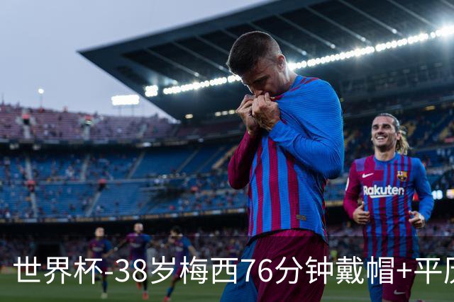 世界杯-38岁梅西76分钟戴帽+平历史纪录 阿根廷3-0阿尔及利亚